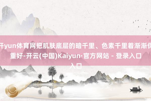 开yun体育网把肌肤底层的暗千里、色素千里着渐渐保重好-开云(中国)Kaiyun·官方网站 - 登录入口