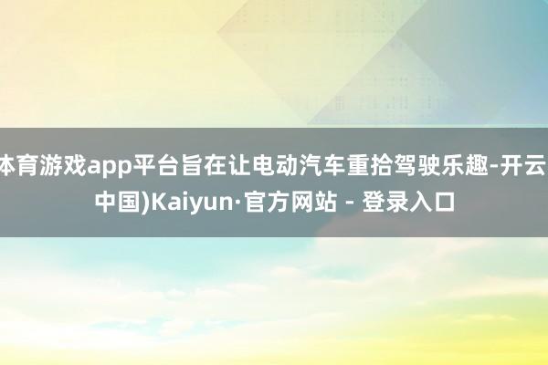 体育游戏app平台旨在让电动汽车重拾驾驶乐趣-开云(中国)Kaiyun·官方网站 - 登录入口