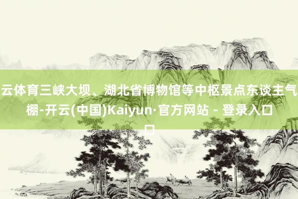 开云体育三峡大坝、湖北省博物馆等中枢景点东谈主气爆棚-开云(中国)Kaiyun·官方网站 - 登录入口