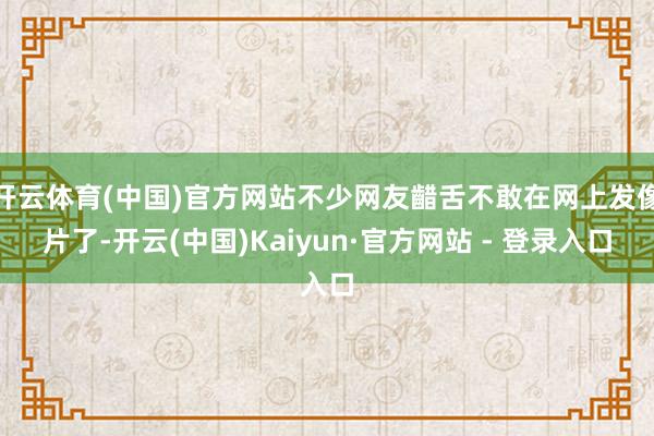 开云体育(中国)官方网站不少网友齰舌不敢在网上发像片了-开云(中国)Kaiyun·官方网站 - 登录入口