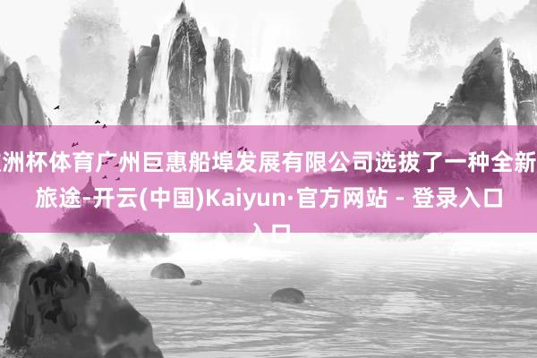 欧洲杯体育广州巨惠船埠发展有限公司选拔了一种全新的旅途-开云(中国)Kaiyun·官方网站 - 登录入口