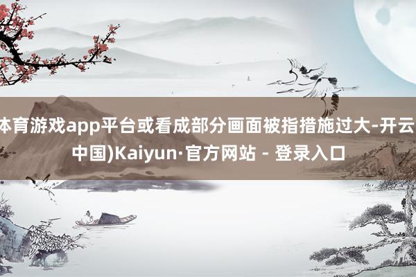 体育游戏app平台或看成部分画面被指措施过大-开云(中国)Kaiyun·官方网站 - 登录入口