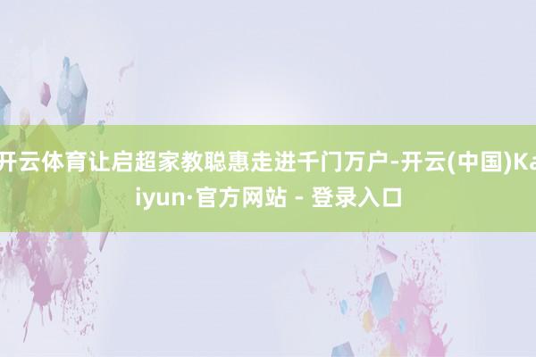 开云体育让启超家教聪惠走进千门万户-开云(中国)Kaiyun·官方网站 - 登录入口