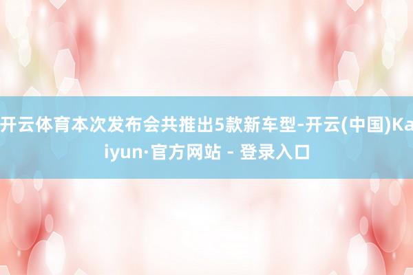 开云体育本次发布会共推出5款新车型-开云(中国)Kaiyun·官方网站 - 登录入口