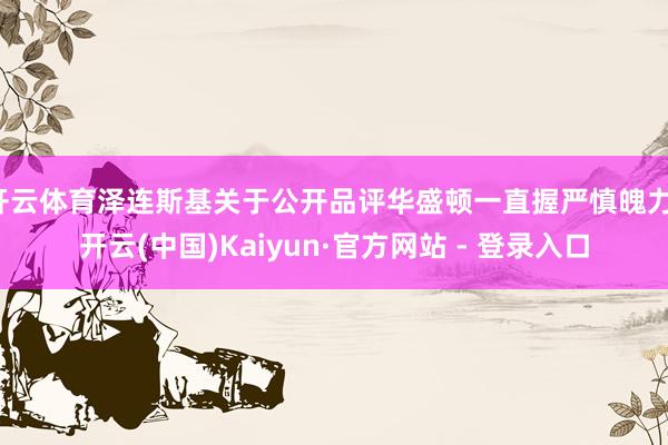 开云体育泽连斯基关于公开品评华盛顿一直握严慎魄力-开云(中国)Kaiyun·官方网站 - 登录入口