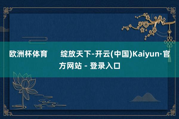欧洲杯体育      绽放天下-开云(中国)Kaiyun·官方网站 - 登录入口