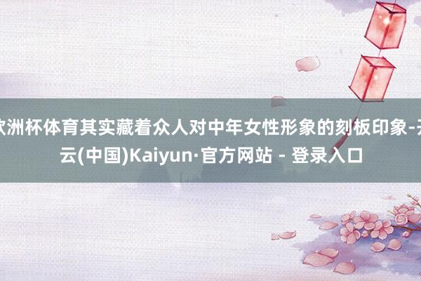 欧洲杯体育其实藏着众人对中年女性形象的刻板印象-开云(中国)Kaiyun·官方网站 - 登录入口