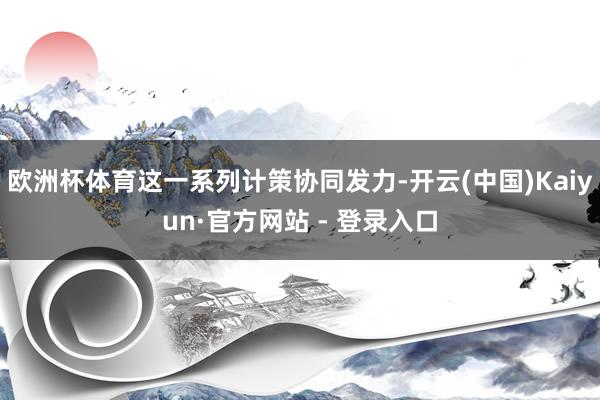 欧洲杯体育这一系列计策协同发力-开云(中国)Kaiyun·官方网站 - 登录入口