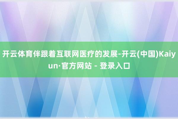 开云体育伴跟着互联网医疗的发展-开云(中国)Kaiyun·官方网站 - 登录入口
