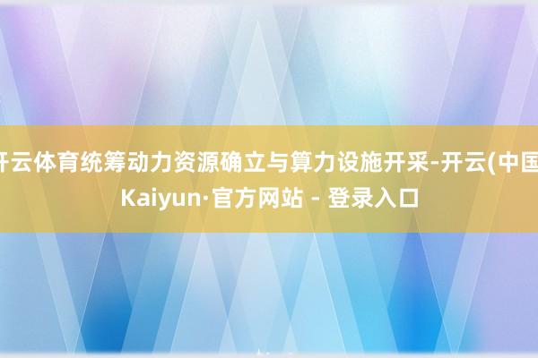 开云体育统筹动力资源确立与算力设施开采-开云(中国)Kaiyun·官方网站 - 登录入口
