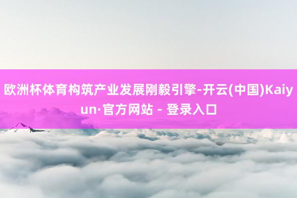 欧洲杯体育构筑产业发展刚毅引擎-开云(中国)Kaiyun·官方网站 - 登录入口