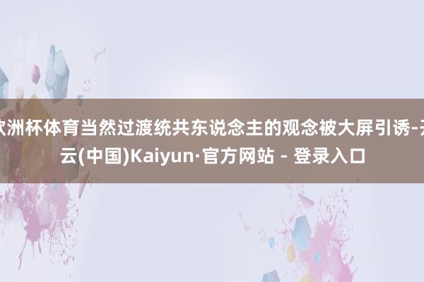 欧洲杯体育当然过渡统共东说念主的观念被大屏引诱-开云(中国)Kaiyun·官方网站 - 登录入口