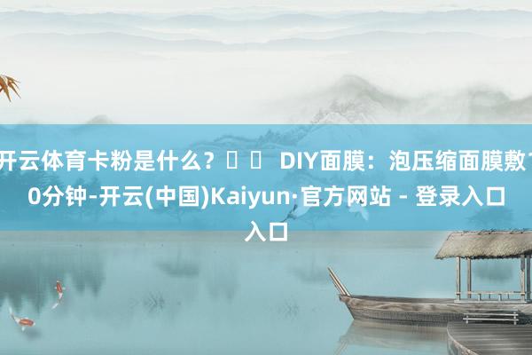 开云体育卡粉是什么？▶️ DIY面膜：泡压缩面膜敷10分钟-开云(中国)Kaiyun·官方网站 - 登录入口