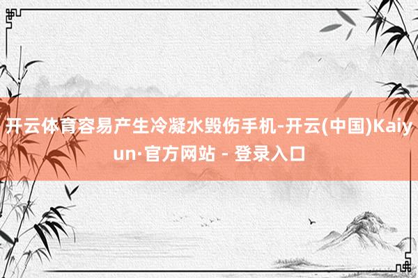 开云体育容易产生冷凝水毁伤手机-开云(中国)Kaiyun·官方网站 - 登录入口