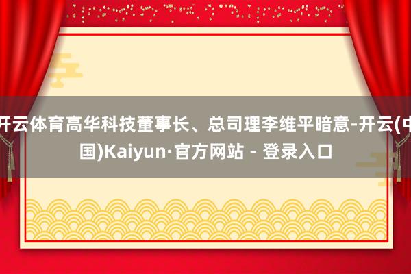 开云体育高华科技董事长、总司理李维平暗意-开云(中国)Kaiyun·官方网站 - 登录入口