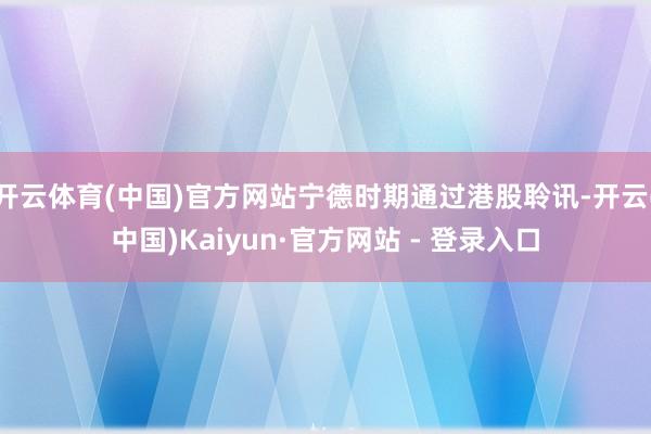 开云体育(中国)官方网站宁德时期通过港股聆讯-开云(中国)Kaiyun·官方网站 - 登录入口