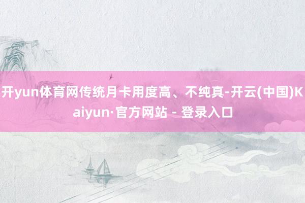开yun体育网传统月卡用度高、不纯真-开云(中国)Kaiyun·官方网站 - 登录入口