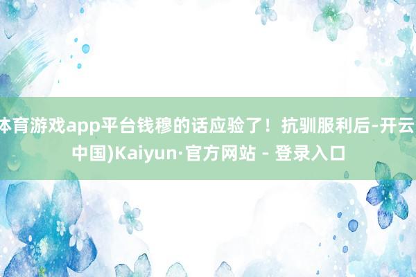 体育游戏app平台钱穆的话应验了！抗驯服利后-开云(中国)Kaiyun·官方网站 - 登录入口