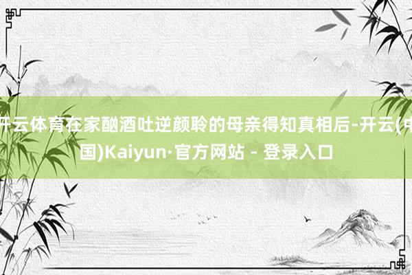 开云体育在家酗酒吐逆颜聆的母亲得知真相后-开云(中国)Kaiyun·官方网站 - 登录入口