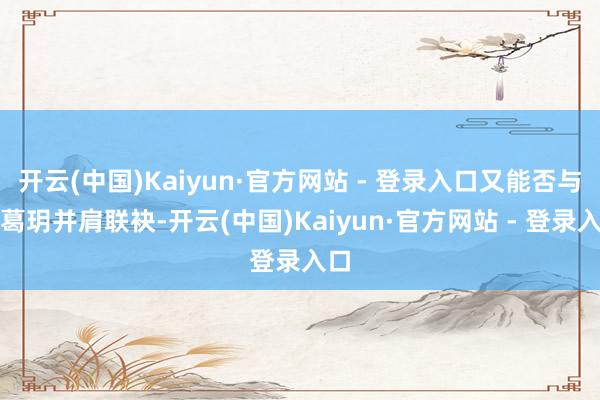 开云(中国)Kaiyun·官方网站 - 登录入口又能否与诸葛玥并肩联袂-开云(中国)Kaiyun·官方网站 - 登录入口