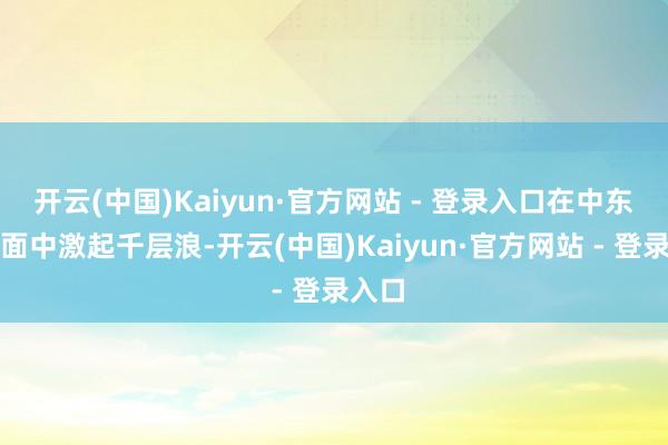 开云(中国)Kaiyun·官方网站 - 登录入口在中东欧场面中激起千层浪-开云(中国)Kaiyun·官方网站 - 登录入口