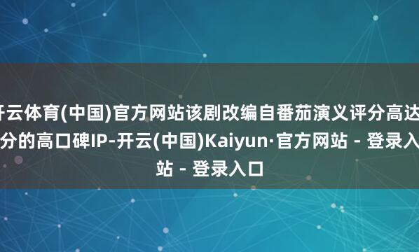 开云体育(中国)官方网站该剧改编自番茄演义评分高达9.9分的高口碑IP-开云(中国)Kaiyun·官方网站 - 登录入口