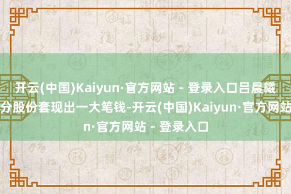 开云(中国)Kaiyun·官方网站 - 登录入口吕晨曦稀释了一部分股份套现出一大笔钱-开云(中国)Kaiyun·官方网站 - 登录入口