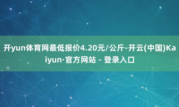开yun体育网最低报价4.20元/公斤-开云(中国)Kaiyun·官方网站 - 登录入口