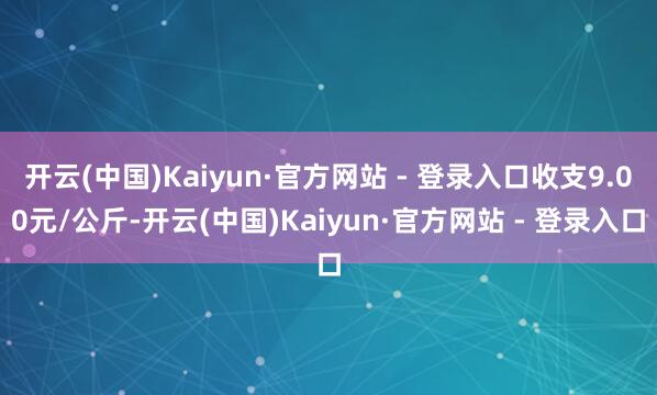 开云(中国)Kaiyun·官方网站 - 登录入口收支9.00元/公斤-开云(中国)Kaiyun·官方网站 - 登录入口