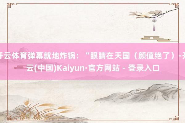开云体育弹幕就地炸锅：“眼睛在天国（颜值绝了）-开云(中国)Kaiyun·官方网站 - 登录入口