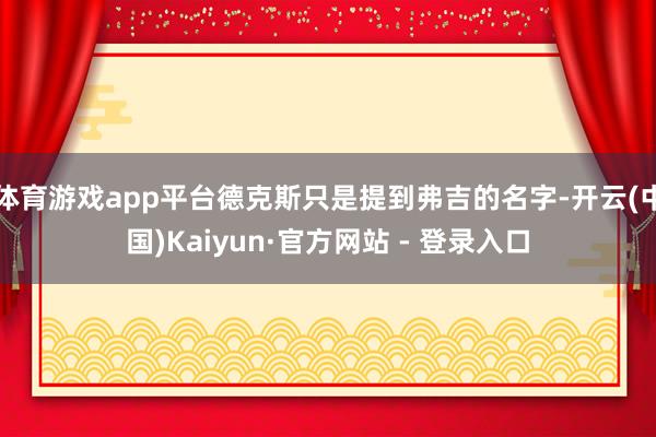 体育游戏app平台德克斯只是提到弗吉的名字-开云(中国)Kaiyun·官方网站 - 登录入口