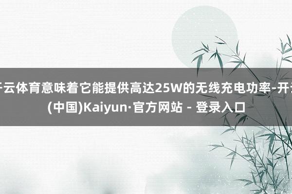 开云体育意味着它能提供高达25W的无线充电功率-开云(中国)Kaiyun·官方网站 - 登录入口