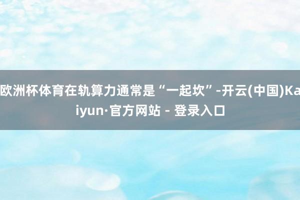 欧洲杯体育在轨算力通常是“一起坎”-开云(中国)Kaiyun·官方网站 - 登录入口