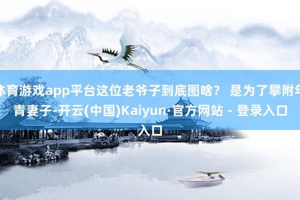 体育游戏app平台这位老爷子到底图啥? 是为了攀附年青妻子-开云(中国)Kaiyun·官方网站 - 登录入口
