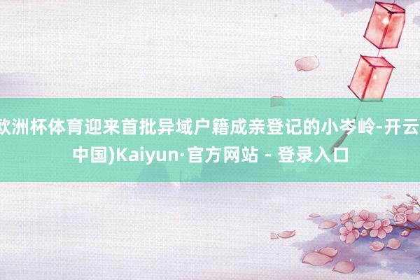 欧洲杯体育迎来首批异域户籍成亲登记的小岑岭-开云(中国)Kaiyun·官方网站 - 登录入口