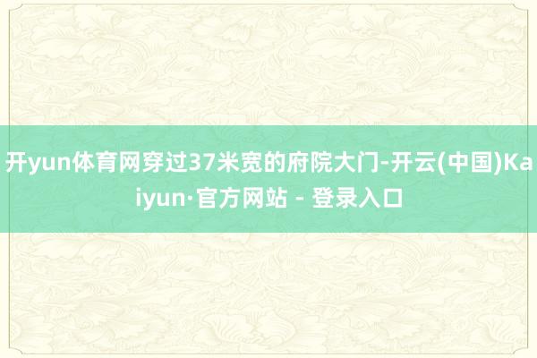 开yun体育网穿过37米宽的府院大门-开云(中国)Kaiyun·官方网站 - 登录入口
