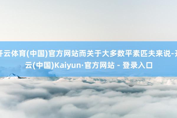 开云体育(中国)官方网站而关于大多数平素匹夫来说-开云(中国)Kaiyun·官方网站 - 登录入口