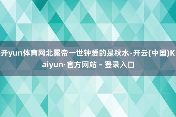 开yun体育网北冕帝一世钟爱的是秋水-开云(中国)Kaiyun·官方网站 - 登录入口