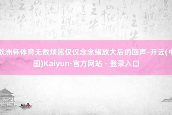 欧洲杯体育无数烦嚣仅仅念念绪放大后的回声-开云(中国)Kaiyun·官方网站 - 登录入口