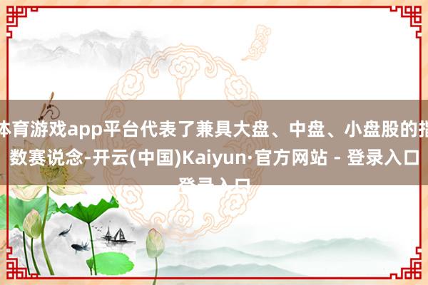 体育游戏app平台代表了兼具大盘、中盘、小盘股的指数赛说念-开云(中国)Kaiyun·官方网站 - 登录入口