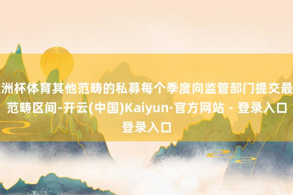 欧洲杯体育其他范畴的私募每个季度向监管部门提交最新范畴区间-开云(中国)Kaiyun·官方网站 - 登录入口