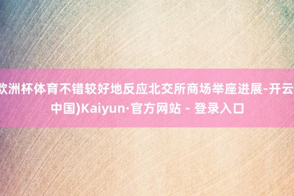 欧洲杯体育不错较好地反应北交所商场举座进展-开云(中国)Kaiyun·官方网站 - 登录入口