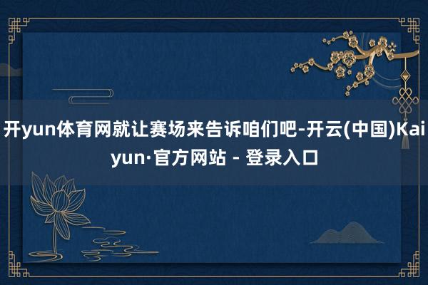 开yun体育网就让赛场来告诉咱们吧-开云(中国)Kaiyun·官方网站 - 登录入口