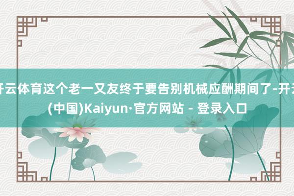 开云体育这个老一又友终于要告别机械应酬期间了-开云(中国)Kaiyun·官方网站 - 登录入口