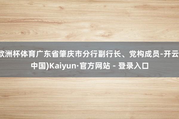 欧洲杯体育广东省肇庆市分行副行长、党构成员-开云(中国)Kaiyun·官方网站 - 登录入口