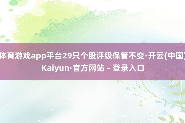 体育游戏app平台29只个股评级保管不变-开云(中国)Kaiyun·官方网站 - 登录入口