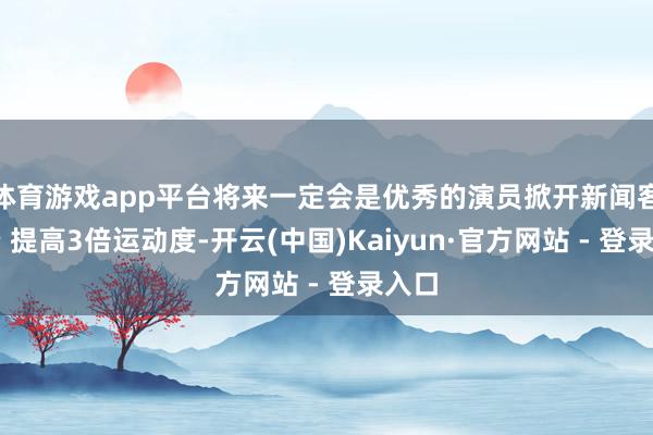 体育游戏app平台将来一定会是优秀的演员掀开新闻客户端 提高3倍运动度-开云(中国)Kaiyun·官方网站 - 登录入口