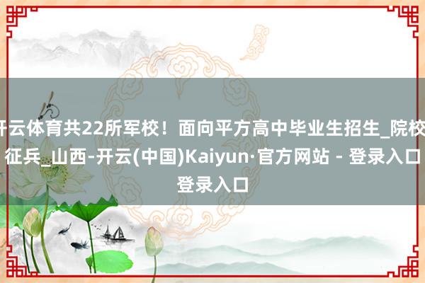 开云体育共22所军校！面向平方高中毕业生招生_院校_征兵_山西-开云(中国)Kaiyun·官方网站 - 登录入口