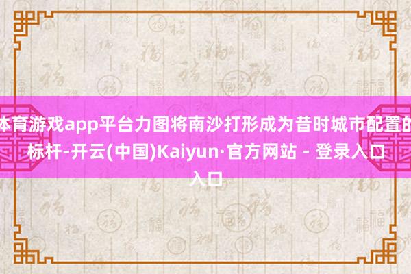 体育游戏app平台力图将南沙打形成为昔时城市配置的标杆-开云(中国)Kaiyun·官方网站 - 登录入口