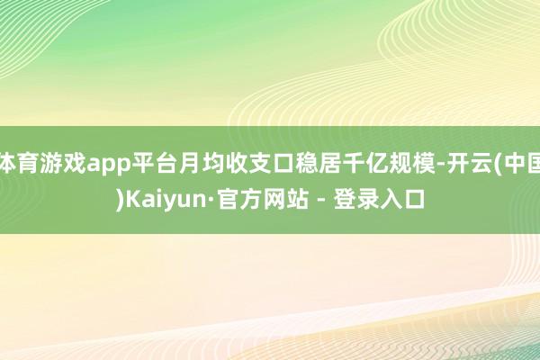 体育游戏app平台月均收支口稳居千亿规模-开云(中国)Kaiyun·官方网站 - 登录入口